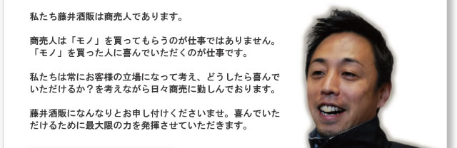 私たち藤井酒販は商売人であります。

商売人は「モノ」を買ってもらうのが仕事ではありません。「モノ」を買った人に喜んでいただくのが仕事です。

私たちは常にお客様の立場になって考え、どうしたら喜んでいただけるか？を考えながら日々商売に勤しんでおります。

藤井酒販になんなりとお申し付けくださいませ。喜んでいただけるために最大限の力を発揮させていただきます。